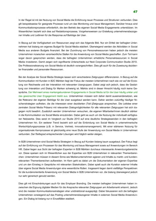 47
In der Regel ist mit der Nutzung von Social Media die Einführung neuer Prozesse und Strukturen verbunden. Dies
gilt beispielsweise für geeignete Prozesse rund um das Monitoring und Issue Management. Darüber hinaus sind
Kommunikationsprozesse erforderlich, die den Betrieb des eigenen Social Media Engagements unterstützen. Im
Wesentlichen bezieht sich dies auf Redaktionsprozesse, Vorgehensweisen zur Erstellung unternehmensbezoge-
ner Inhalte und Leitlinien für die Response auf Beiträge der User.
In Bezug auf die Verfügbarkeit von Ressourcen zeigt sich das folgende Bild. Nur ein Drittel der befragten Unter-
nehmen hat bislang ein eigenes Budget für Social Media etabliert. Überwiegend werden die Aktivitäten in Social
Media aus anderen Budgets finanziert. Bei der Zuordnung von Personalressourcen haben jedoch die meisten
Unternehmen inzwischen verantwortliche Stellen für die Anwendung von Social Media geschaffen. Zum Teil kann
sogar davon gesprochen werden, dass die befragten Unternehmen erhebliche Personalressourcen in Social
Media investieren. Damit zeigen sich signifikante Unterschiede zur Next Corporate Communication Studie 2010.
Die Professionalisierung von Social Media ist deutlich vorangeschritten. Dies gilt auch für die Zuweisung dezidier-
ter finanzieller und personaler Ressourcen.
Bei der Analyse der Social Media Strategie lassen sich verschiedene Zielgruppen differenzieren. In Bezug auf die
Kommunikation mit Kunden in B2C Märkten liegt der Fokus der meisten Unternehmen nach wie vor auf der Erzie-
lung von Reichweite und der Interaktion mit relevanten Usergruppen. Dabei zeigt sich jedoch, dass die Gestal-
tung von Interaktion und Dialog für Marken schwierig ist. Märkte sind in dieser Hinsicht häufig noch keine Ge-
spräche. Der Mehrwert eines markengebundenen Engagements in Social Media ist für die User häufig unklar und
das gewünschte User Engagement bleibt aus. Unternehmen müssen sich daher damit auseinandersetzen, wie
die Relevanz der eigenen Beiträge für die User ausgebaut werden kann. Daher werden zukünftig häufiger Ni-
schenstrategien auftreten, die die Interessen einer dezidierten (Teil-)Zielgruppe ansprechen. Die Leitidee einer
zentralen Social Media Präsenz mit relevanten Dialogmöglichkeiten für alle relevanten Zielgruppen hat sich da-
gegen nicht bewährt. Zusätzlich werden Unternehmen versuchen, die eigenen Mitarbeiter/innen deutlich stärker
in die Kommunikation via Social Media einzubinden. Dabei geht es auch um die Nutzung der individuell verfügba-
ren Netzwerke. Dies weist im Vergleich zur Studie 2010 auf eine deutliche Strategiewenden in den befragten
Unternehmen hin. Ein weiterer Trend bezieht sich auf die Einbindung von Social Media in unternehmerische
Wertschöpfungsprozesse (z.B. in Service, Vertrieb, Innovationsmanagement). Mit einer stärkeren Nutzung für
organisationale Kernprozesse ist gleichzeitig eine neue Stufe der Anwendung von Social Media in Unternehmen
verbunden. Der Reifegrad entsprechender Lösungen wird folglich weiter steigen.
In B2B Unternehmen sind Social Media Strategien in Bezug auf Kunden bislang kaum ausgebaut. Der Fokus liegt
auf der Einführung von Prozessen für das Monitoring und Issue Management sowie auf Anwendungen im Bereich
HR. Dabei liegen aus Sicht der befragten Experten in B2B Märkten durchaus interessante Anwendungsbereiche
vor. Diese speisen sich im Wesentlichen aus der Expertise von B2B Unternehmen in relevanten Themenberei-
chen. Unternehmen müssen in diesem Sinne wie Medienunternehmen agieren und Inhalte zu markt- und kunden-
relevanten Themenbereichen aufbereiten. Im Kern geht es dabei um die Dokumentation der eigenen Expertise
und um den Einstieg in Gespräche mit relevanten Stakeholdern. Dabei spielt auch die Kuration externer Inhalte
über eigene Social Media Anwendungen eine wesentliche Rollen. Insgesamt liegen damit vielfältige Perspektiven
für die kundenorientierte Anwendung von Social Media in B2B Unternehmen vor, die bislang überwiegend jedoch
nur sehr generisch genutzt werden.
Dies gilt mit Einschränkungen auch für das Employer Branding. Die meisten befragten Unternehmen haben in-
zwischen die Eignung digitaler Medien für die Ansprache relevanter Zielgruppen am Arbeitsmarkt erkannt. Jedoch
sind die meisten Kommunikationsstrategien eher unidirektional ausgeprägt. Dabei fokussieren sich die befragten
Unternehmen vorwiegend auf das Posting unternehmensbezogener Inhalte in externen Social Media Anwendun-
gen. Ein Dialog ist bislang nur in Einzelfällen etabliert.
 