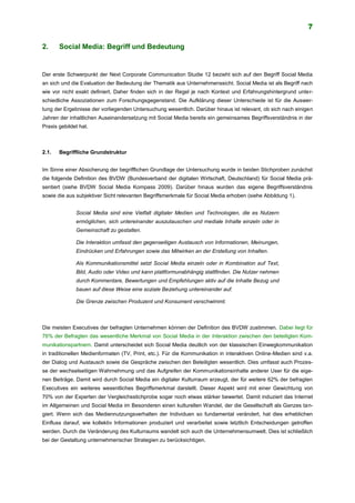 7
2. Social Media: Begriff und Bedeutung
Der erste Schwerpunkt der Next Corporate Communication Studie 12 bezieht sich auf den Begriff Social Media
an sich und die Evaluation der Bedeutung der Thematik aus Unternehmenssicht. Social Media ist als Begriff nach
wie vor nicht exakt definiert. Daher finden sich in der Regel je nach Kontext und Erfahrungshintergrund unter-
schiedliche Assoziationen zum Forschungsgegenstand. Die Aufklärung dieser Unterschiede ist für die Auswer-
tung der Ergebnisse der vorliegenden Untersuchung wesentlich. Darüber hinaus ist relevant, ob sich nach einigen
Jahren der inhaltlichen Auseinandersetzung mit Social Media bereits ein gemeinsames Begriffsverständnis in der
Praxis gebildet hat.
2.1. Begriffliche Grundstruktur
Im Sinne einer Absicherung der begrifflichen Grundlage der Untersuchung wurde in beiden Stichproben zunächst
die folgende Definition des BVDW (Bundesverband der digitalen Wirtschaft, Deutschland) für Social Media prä-
sentiert (siehe BVDW Social Media Kompass 2009). Darüber hinaus wurden das eigene Begriffsverständnis
sowie die aus subjektiver Sicht relevanten Begriffsmerkmale für Social Media erhoben (siehe Abbildung 1).
Social Media sind eine Vielfalt digitaler Medien und Technologien, die es Nutzern
ermöglichen, sich untereinander auszutauschen und mediale Inhalte einzeln oder in
Gemeinschaft zu gestalten.
Die Interaktion umfasst den gegenseitigen Austausch von Informationen, Meinungen,
Eindrücken und Erfahrungen sowie das Mitwirken an der Erstellung von Inhalten.
Als Kommunikationsmittel setzt Social Media einzeln oder in Kombination auf Text,
Bild, Audio oder Video und kann plattformunabhängig stattfinden. Die Nutzer nehmen
durch Kommentare, Bewertungen und Empfehlungen aktiv auf die Inhalte Bezug und
bauen auf diese Weise eine soziale Beziehung untereinander auf.
Die Grenze zwischen Produzent und Konsument verschwimmt.
Die meisten Executives der befragten Unternehmen können der Definition des BVDW zustimmen. Dabei liegt für
76% der Befragten das wesentliche Merkmal von Social Media in der Interaktion zwischen den beteiligten Kom-
munikationspartnern. Damit unterscheidet sich Social Media deutlich von der klassischen Einwegkommunikation
in traditionellen Medienformaten (TV, Print, etc.). Für die Kommunikation in interaktiven Online-Medien sind v.a.
der Dialog und Austausch sowie die Gespräche zwischen den Beteiligten wesentlich. Dies umfasst auch Prozes-
se der wechselseitigen Wahrnehmung und das Aufgreifen der Kommunikationsinhalte anderer User für die eige-
nen Beiträge. Damit wird durch Social Media ein digitaler Kulturraum erzeugt, der für weitere 62% der befragten
Executives ein weiteres wesentliches Begriffsmerkmal darstellt. Dieser Aspekt wird mit einer Gewichtung von
70% von der Experten der Vergleichsstichprobe sogar noch etwas stärker bewertet. Damit induziert das Internet
im Allgemeinen und Social Media im Besonderen einen kulturellen Wandel, der die Gesellschaft als Ganzes tan-
giert. Wenn sich das Mediennutzungsverhalten der Individuen so fundamental verändert, hat dies erheblichen
Einfluss darauf, wie kollektiv Informationen produziert und verarbeitet sowie letztlich Entscheidungen getroffen
werden. Durch die Veränderung des Kulturraums wandelt sich auch die Unternehmensumwelt. Dies ist schließlich
bei der Gestaltung unternehmerischer Strategien zu berücksichtigen.
 