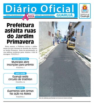 Guerreiros sem Armas
faz ação na Aldeia
Página 6
mutirão
Nesta semana, a Prefeitura iniciou o asfalta-
mento de nove travessas da Avenida das Acácias,
no Jardim Primavera. Antes da pavimentação, as
vias públicas receberam guias, sarjetas e rede de
drenagem. Página 5
Prefeitura
asfalta ruas
do Jardim
Primavera
Guarujá sedia
circuito de triathlon
Página 16
santa cecília
Município abre
inscrições para prêmio
Página 3
educador destaque
Obras são viabilizadas pelo Município com recursos do Governo do Estado
RaimundoNogueira
Diário OficialGUARUJÁSábado, 12 de outubro de 2013 Edição: 2864 • Distribuição gratuita
 