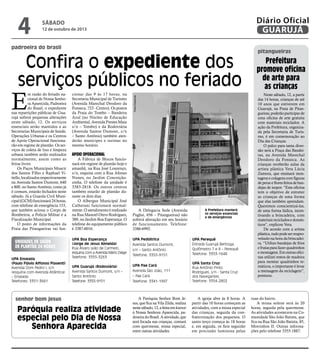 padroeira do brasil
senhor bom jesus
Confira o expediente dos
serviços públicos no feriado
A Prefeitura manterá
os serviços essenciais
e de emergências
E
m razão do feriado na-
cional de Nossa Senho-
ra Aparecida, Padroeira
do Brasil, o expediente
nas repartições públicas de Gua-
rujá sofrerá pequenas alterações
neste sábado, 12. Os serviços
essenciais serão mantidos e as
Secretarias Municipais de Saúde,
Operações Urbanas e os Centros
de Apoio Operacional funciona-
rão em regime de plantão. Os ser-
viços de coleta de lixo e limpeza
urbana também serão realizados
normalmente, assim como as
feiras livres.
Os Paços Municipais Moacir
dos Santos Filho e Raphael Vi-
tiello,localizadosrespectivamente
na Avenida Santos Dumont, 640
e 800, no Santo Antônio, como já
é comum, estarão fechados neste
sábado. Já a Guarda Civil Muni-
cipal (GCM) funcionará 24 horas,
com telefone de emergência 153,
que também aciona o Corpo de
Bombeiros, a Polícia Militar e a
Fiscalização Municipal.
O posto de informações da
Praia das Pitangueiras vai fun-
A Paróquia Senhor Bom Je-
sus, que fica na Vila Zilda, realiza
nestesábado,12,afestaemlouvor
à Nossa Senhora Aparecida, pa-
droeiradoBrasil.Aatividade,que
será focada nas crianças, contará
com quermesse, missa especial,
entre outras atividades.
A igreja abre às 8 horas. A
partir das 10 horas começam as
atividades, com a missa especial
das crianças, seguida da con-
fraternização dos pequenos. O
santo terço começa às 18 horas
e, em seguida, os fieis seguirão
em procissão luminosa pelas
ruas do bairro.
A missa solene será às 20
horas, seguida pela quermesse.
As atividades acontecem na Co-
munidade São João Batista, que
fica na Rua São João Batista, 85,
Morrinhos II. Outras informa-
ções pelo telefone 3355-1887.
Paróquia realiza atividade
especial pelo Dia de Nossa
Senhora Aparecida
Unidades de Saúde
de Plantão 24 horas
UPA Enseada
(Paulo Flávio Affonso Piasenti)
Avenida Dom Pedro I, s/n
(esquina com Avenida Atlântica)
– Enseada
Telefones: 3351-3661
UPA Boa Esperança
(Jorge de Jesus Almeida)
Rua Álvaro Leão de Carmelo,
esquina com a Avenida Mário Daige
Telefone: 3355-3263
UPA Guarujá (Rodoviária)
Avenida Santos Dumont, s/n –
Santo Antônio
Telefone: 3355-9151
UPA Pediátrica
Avenida Santos Dumont,
s/n – Santo Antônio
Telefone: 3355-9151
UPA Pae Cará
Avenida São João, 111
– Pae Cará
Telefone: 3341-1997
UPA Perequê
Estrada Guarujá Bertioga,
Quilômetro 7 e 8 – Perequê
Telefone: 3353-1648
UPA Santa Cruz
Rua Antônio Pinto
Rodrigues, s/n - Santa Cruz
dos Navegantes
Telefone: 3354-2802
cionar das 9 às 17 horas, na
Secretaria Municipal de Turismo
(Avenida Marechal Deodoro da
Fonseca, 723 - Centro). Os postos
da Praia do Tombo – Bandeira
Azul (no Núcleo de Educação
Ambiental, Avenida Prestes Maia
s/n – Tombo) e da Rodoviária
(Avenida Santos Dumont, s/n
– Santo Antônio) também aten-
derão munícipes e turistas no
mesmo horário.
Apoio Operacional
A Fábrica de Blocos funcio-
nará em regime de plantão hoje e
amanhã, na Rua José Lourenço,
s/n, esquina com a Rua Afonso
Nunes, no Jardim Conceição-
zinha. O telefone da unidade é
3383-2818. Os outros centros
também estarão de plantão du-
rante os dois dias.
O Albergue Municipal José
Calherani funcionará normal-
mente. O atendimento é realizado
na Rua Manoel Otero Rodrigues,
389, no Jardim Boa Esperança. O
telefone do equipamento público
é 3387-6016.
A Delegacia Sede (Avenida
Puglisi, 656 – Pitangueiras) não
sofrerá alteração em seu horário
de funcionamento. Telefone:
3386-6992.
Prefeitura
promove oficina
de arte para
as crianças
pitangueiras
Neste sábado, 12, a partir
das 14 horas, crianças de até
10 anos que estiverem em
Guarujá, na Praia de Pitan-
gueiras,poderãoparticiparde
uma oficina de arte gratuita
com materiais reciclados. A
ação da Prefeitura, organiza-
da pela Secretaria de Turis-
mo, é em comemoração ao
Dia das Crianças.
O palco para tanta diver-
são será a Praça das Bandei-
ras, na Avenida Marechal
Deodoro da Fonseca. As
crianças receberão aulas da
artista plástica Vera Lúcia
Zamora, que ensinará mon-
tagensecolagenscomfiguras
depeixeefloresfeitosdeban-
dejas de isopor. “Esta oficina
tem o objetivo de entreter
as crianças de uma forma
que elas também aprendam.
Queremos conscientizá-las,
de uma forma lúdica, incen-
tivando a brincadeira, com
materiaisrecicladosedomés-
ticos”, explicou Vera.
De acordo com a artista
plástica,tudopodeserreapro-
veitado na hora da brincadei-
ra. “Utilizo bandejas de frios
efrutasparafazerquadrinhos
emontagens.Emoutrasofici-
nas utilizei restos de madeira
para montar quadrinhos te-
máticos, o importante é levar
a mensagem da reciclagem”,
pontuou.
PedroRezende
sábado
12 de outubro de 2013
4 GUARUJÁ
Diário Oficial
 