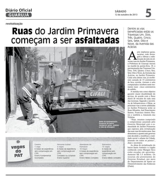 revitalização
Ruas do Jardim Primavera
começam a ser asfaltadas
Dentre as vias
beneficiadas estão as
Travessas Um, Dois,
Três, Quatro, Cinco,
Seis, Sete, Oito e
Nove, da Avenida das
Acácias
Antes da pavimentação,
travessas do bairro
receberam guias, sarjetas
e rede de drenagem
A
pós implantar guias,
sarjetas, rede drena-
gem e efetuar a subs-
tituição de solo em di-
versas ruas do Jardim Primavera,
a Prefeitura de Guarujá iniciou
na manhã da quinta-feira, 10, a
pavimentação das Travessas Um,
Dois, Três, Quatro, Cinco, Seis,
Sete, Oito e Nove, da Avenida das
Acácias, no Jardim Primavera.
Cada uma destas vias, já recebe-
ram camada de 15 centímetros
de bica corrida, tiveram o solo
compactado e recebem neste mo-
mento mais cinco centímetros
de asfalto.
A medida tem como objetivo
garantir maior durabilidade do
serviço, de acordo com o fluxo
diário de veículos de cada uma
das travessas. Segundo o secretá-
rio de Infraestrutura e Obras, as
próximas vias a serem asfaltadas
no Jardim Primavera serão as
Ruas Miosótis, Joel Nascimento
Santos, Francisco Antero Pon-
tes e também a Alameda das
Violetas.
“Hoje, estamos cumprindo
o compromisso assumido pelo
Governo Municipal com a co-
munidade do Jardim Primavera
que esperava pela revitalização
das suas ruas há muitos anos. Isso
demonstra o quanto este governo
está decidido a modificar a reali-
dade social e urbana da Cidade,
atuando em todos os pontos”,
disse o secretário.
As obras de revitalização do
bairro Santo Antônio e a região
conhecida como Mangue Seco
estão orçadas em aproxima-
damente R$ 3,5 milhões. Os
recursos são provenientes do
Governo Estadual, por meio
do Departamento de Apoio ao
Desenvolvimento das Estâncias
(Dade).
FotosRaimundoNogueira
vagas
do
PAT
Caseiro
1 vaga
6 meses de experiência
sem comprovação em
CTPS
Ensino Fundamental
incompleto
Personal trainer
2 vagas
6 meses de experiência
sem comprovação em
CTPS
Completo ou cursando
Ensino Superior
Atendente de
Farmácia
10 Vagas
6 meses de experiência
sem comprovação em
CTPS
Ensino Médio completo
Balconista
15 vagas
6 meses de
experiência sem
comprovação em
CTPS
Ensino Médio completo
sábado
12 de outubro de 2013
5GUARUJÁ
Diário Oficial
 