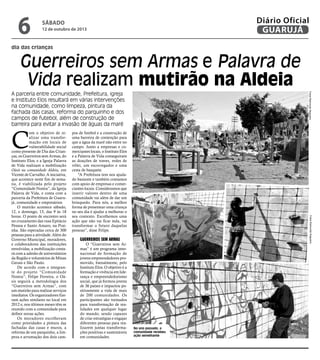 dia das crianças
Guerreiros sem Armas e Palavra de
Vida realizam mutirão na Aldeia
A parceria entre comunidade, Prefeitura, igreja
e Instituto Elos resultará em várias intervenções
na comunidade, como limpeza, pintura da
fachada das casas, reforma do parquinho e dos
campos de futebol, além de construção de
barreira para evitar a invasão de águas da maré
C
om o objetivo de re-
alizar uma transfor-
mação em locais de
vulnerabilidade social
como presente de Dia das Crian-
ças, os Guerreiros sem Armas, do
Instituto Elos, e a Igreja Palavra
de Vida realizam a mobilização
Oásis na comunidade Aldeia, em
Vicente de Carvalho. A iniciativa,
que acontece neste fim de sema-
na, é viabilizada pelo projeto
“Comunidade Nostra”, da Igreja
Palavra de Vida, e conta com a
parceria da Prefeitura de Guaru-
já, comunidade e empresários.
O mutirão acontece sábado,
12, e domingo, 13, das 9 às 18
horas. O ponto de encontro será
no cruzamento das ruas Epitácio
Pessoa e Santo Amaro, na Prai-
nha. São esperadas cerca de 300
pessoas para a atividade. Além do
Governo Municipal, moradores,
e colaboradores das instituições
envolvidas, a mobilização conta-
rá com a adesão de universitários
da Região e voluntários de Minas
Gerais e São Paulo.
De acordo com o integran-
te do projeto “Comunidade
Nostra”, Felipe Ferreira, o Oá-
sis seguirá a metodologia dos
“Guerreiros sem Armas”, com
um mutirão para realizar serviços
imediatos. Os organizadores fize-
ram ações similares no local em
2012 e, nos últimos meses têm se
reunido com a comunidade para
definir novas ações.
Os moradores escolheram
como prioridades a pintura das
fachadas das casas e muros, a
reforma de um parquinho, a lim-
peza e arrumação dos dois cam-
pos de futebol e a construção de
uma barreira de contenção para
que a água da maré não entre no
campo. Junto a empresas e co-
merciantes locais, o Instituto Elos
e a Palavra de Vida conseguiram
as doações de traves, redes de
vôlei, um escorregador e uma
cesta de basquete.
“A Prefeitura tem nos ajuda-
do bastante e também contamos
com apoio de empresas e comer-
ciantes locais. Consideramos que
inserir valores dentro de uma
comunidade vai além de dar um
brinquedo. Para nós, a melhor
forma de presentear uma criança
no seu dia é ajudar a melhorar o
seu contexto. Escolhemos uma
ação que não vai ficar nula, vai
transformar o futuro daquelas
pessoas”, disse Felipe.
Guerreiros sem Armas
O “Guerreiros sem Ar-
mas” é um programa inter-
nacional de formação de
jovens empreendedores pro-
movido, bienalmente, pelo
Instituto Elos. O objetivo é a
formação e vivência em lide-
rança e empreendedorismo
social, que já formou jovens
de 36 países e impactou po-
sitivamente a vida de mais
de 200 comunidades. Os
participantes são treinados
para transformação de rea-
lidades em qualquer lugar
do mundo, sendo capazes
de criar estratégias e engajar
diferentes pessoas para rea-
lizarem juntas transforma-
ções positivas e sustentáveis
em comunidades.
FotosRaimundoNogueira
No ano passado, a
comunidade recebeu
ação semelhante
FotosRaimundoNogueira
sábado
12 de outubro de 2013
6 GUARUJÁ
Diário Oficial
 