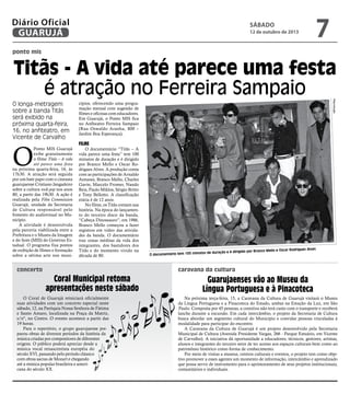 ponto mis
concerto
Titãs - A vida até parece uma festa
é atração no Ferreira Sampaio
O longa-metragem
sobre a banda Titãs
será exibido na
próxima quarta-feira,
16, no anfiteatro, em
Vicente de Carvalho
O documentário tem 100 minutos de duração e é dirigido por Branco Mello e Oscar Rodrigues Alves
O
Ponto MIS Guarujá
exibe gratuitamente
o filme Titãs – A vida
até parece uma festa
na próxima quarta-feira, 16, às
17h30. A atração será seguida
por um bate papo com o cineasta
guarujaense Cristiano Jangadeiro
sobre a cultura rock pop nos anos
80, a partir das 19h30. A ação é
realizada pela Film Commission
Guarujá, unidade da Secretaria
de Cultura responsável pelo
fomento do audiovisual no Mu-
nicípio.
A atividade é desenvolvida
pela parceria viabilizada entre a
Prefeitura e o Museu da Imagem
e do Som (MIS) do Governo Es-
tadual. O programa fixa pontos
de exibição de filmes e formação
sobre a sétima arte nos muni-
cípios, oferecendo uma progra-
mação mensal com sugestão de
filmes e oficinas com educadores.
Em Guarujá, o Ponto MIS fica
no Anfiteatro Ferreira Sampaio
(Rua Oswaldo Aranha, 800 –
Jardim Boa Esperança).
Filme
O documentário “Titãs – A
vida parece uma festa” tem 100
minutos de duração e é dirigido
por Branco Mello e Oscar Ro-
drigues Alves. A produção conta
com as participações de Arnaldo
Antunes, Branco Mello, Charles
Gavin, Marcelo Fromer, Nando
Reis, Paulo Miklos, Sérgio Britto
e Tony Bellotto. A classificação
etária é de 12 anos.
No filme, os Titãs contam sua
história. Na época do lançamen-
to do terceiro disco da banda,
“Cabeça Dinossauro”, em 1986,
Branco Mello começou a fazer
registros em vídeo das ativida-
des da banda. O documentário
traz cenas inéditas da vida dos
integrantes, dos bastidores dos
Titãs e do momento vivido na
década de 80.
Reprodução
caravana da cultura
Na próxima terça-feira, 15, a Caravana da Cultura de Guarujá visitará o Museu
da Língua Portuguesa e a Pinacoteca do Estado, ambas na Estação da Luz, em São
Paulo. Composta por 45 pessoas, a comitiva não terá custo com o transporte e receberá
lanche durante a excursão. Em cada intercâmbio, o projeto da Secretaria de Cultura
busca abordar um segmento cultural do Município e convidar pessoas vinculadas à
modalidade para participar do encontro.
A Caravana da Cultura de Guarujá é um projeto desenvolvido pela Secretaria
Municipal de Cultura (Avenida Presidente Vargas, 266 - Parque Estuário, em Vicente
de Carvalho). A iniciativa dá oportunidade a educadores, técnicos, gestores, artistas,
alunos e integrantes do terceiro setor de ter acesso aos espaços culturais bem como ao
patrimônio histórico como forma de conhecimento.
Por meio de visitas a museus, centros culturais e eventos, o projeto tem como obje-
tivo promover a esses agentes um momento de informação, intercâmbio e aprendizado
que possa servir de instrumento para o aprimoramento de seus projetos institucionais,
comunitários e individuais.
Guarujaenses vão ao Museu da
Língua Portuguesa e à Pinacoteca
Coral Municipal retoma
apresentações neste sábado
O Coral de Guarujá reiniciará oficialmente
suas atividades com um concerto especial neste
sábado, 12, na Paróquia Nossa Senhora de Fátima
e Santo Amaro, localizada na Praça da Matriz,
s/nº, no Centro. O evento acontece a partir das
19 horas.
Para o repertório, o grupo guarujaense pre-
parou obras de diversos períodos da história da
música criadas por compositores de diferentes
origens. O público poderá apreciar desde a
música vocal renascentista européia do
século XVI, passando pelo período clássico
com obras sacras de Mozart e chegando
até a música popular brasileira e ameri-
cana do século XX.
sábado
12 de outubro de 2013
7GUARUJÁ
Diário Oficial
 
