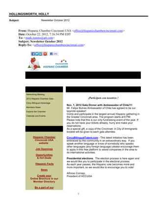 HOLLINGSWORTH, HOLLY
Subject:                   Newsletter October 2012



       From: Hispanic Chamber Cincinnati USA <office@hispanicchambercincinnati.com>
       Date: October 22, 2012, 7:16:54 PM EDT
       To: <mark.romito@att.com>
       Subject: Newsletter October 2012
       Reply-To: <office@hispanicchambercincinnati.com>




            Newsletter October 2012

            In This Issue                      Message from the President
            Networking Meeting

            2012 Hispanic Chamber Gala                            ¡Participen   con nosotros !
            Cincy Bilingual Advantage
                                               Nov. 1, 2012 Gala Dinner with Ambassador of Chile!!!!
            Members News                       Mr. Felipe Bulnes Ambassador of Chile has agreed to be our
            Explore the Chamber                keynote speaker!
                                               Come and participate in the largest annual Hispanic gathering in
            Calendar and Events
                                               the Greater Cincinnati area. The program starts at 6 PM.
                                               Please note that this is our only fundraising event of the year. If
                                               you do not have your tickets already, hurry and make your
                                               reservations.
            Quick Links                        As a special gift, a copy of the Cincinnati: A City of Immigrants
                                               booklet will be given to each gala attendee.

                  Hispanic Chamber             CincyBilingualTalent.com - This latest initiative has been
                   Cincinnati USA              embraced by the community in an extraordinary way. If you
                      website                  speak another language or know of somebody who speaks
                                               other languages (any foreign language) please encourage them
                     Job Openings              to apply in this free platform to assist companies in the area to
                                               do international activities.
                     Opportunities
                      & Hot Deals              Presidential elections. The election process is here again and
                                               we would like you to participate in the electoral process.
                     Hispanic Facts            As each year passes, the Hispanic vote becomes more and
                                               more important, so we would like to encourage you to vote!
                           News
                                               Alfonso Cornejo
                     Create your               President of HCCUSA
                Online Brochure in our
                  Member Directory

                    Be a part of our

                                                         1
 