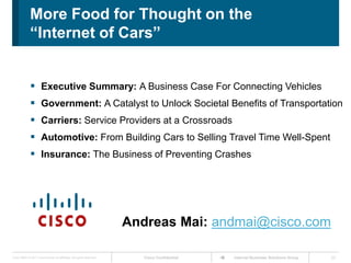 More Food for Thought on the
              “Internet of Cars”


               Executive Summary: A Business Case For Connecting Vehicles
               Government: A Catalyst to Unlock Societal Benefits of Transportation
               Carriers: Service Providers at a Crossroads
               Automotive: From Building Cars to Selling Travel Time Well-Spent
               Insurance: The Business of Preventing Crashes




                                                                      Andreas Mai: andmai@cisco.com

Cisco IBSG © 2011 Cisco and/or its affiliates. All rights reserved.      Cisco Confidential   Internet Business Solutions Group   23
 