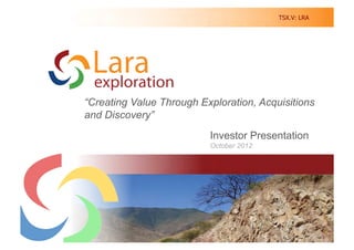 TSX.V: LRA




“Creating Value Through Exploration, Acquisitions
and Discovery”
                             Investor Presentation
                             October 2012

         Creating Value Through Discovery in South America




                                                          1	
  
 