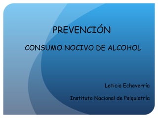 PREVENCIÓN  CONSUMO NOCIVO DE ALCOHOL Leticia Echeverría Instituto Nacional de Psiquiatría 