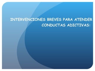 INTERVENCIONES BREVES PARA ATENDER CONDUCTAS ADICTIVAS:    