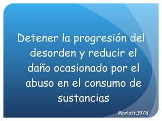 Detener la progresi ón del desorden y  reducir el daño ocasionado por el abuso en el consumo de sustancias Marlatt,1978 