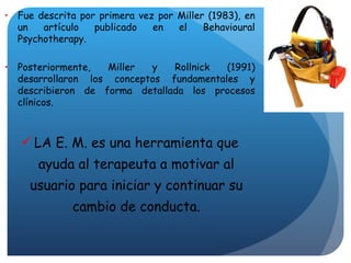 Fue descrita por primera vez por Miller (1983), en un artículo publicado en el Behavioural Psychotherapy. Posteriormente, Miller y Rollnick (1991) desarrollaron los conceptos fundamentales y describieron de forma detallada los procesos clínicos. LA E. M. es una herramienta que ayuda al terapeuta a m otivar al usuario para iniciar y continuar su cambio de conducta. 