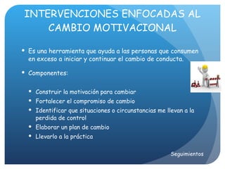 INTERVENCIONES ENFOCADAS AL CAMBIO MOTIVACIONAL Es una herramienta que ayuda a las personas que consumen en exceso a iniciar y continuar el cambio de conducta. Componentes: Construir la motivación para cambiar Fortalecer el compromiso de cambio Identificar que situaciones o circunstancias me llevan a la perdida de control Elaborar un plan de cambio Llevarlo a la práctica Seguimientos 