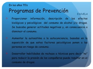 En los años 70 ’ s Programas de Prevención Proporcionar información, descripción de los efectos biológicos y psicológicos  del consumo de alcohol y/o drogas. Se buscaba generar actitudes negativas y, en consecuencia a disminuir el consumo. Aumentar la autoestima o la autoconciencia, basadas en la suposición de que estos factores psicológicos ponen a las personas en riesgo de consumo. Desarrollar habilidades de rechazo o técnicas para decir  “ no ”  para reducir la presión de los compañeros puede resultar en el consumo de drogas. ESCUELA 