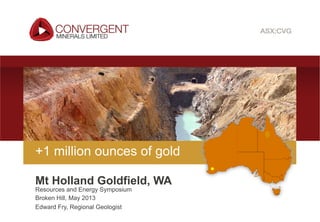 Convergent Minerals Limited | ASX:CVG
Resources and Energy Symposium
Broken Hill, May 2013
Edward Fry, Regional Geologist
+1 million ounces of gold
Mt Holland Goldfield, WA
 