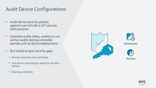 © 2017, Amazon Web Services, Inc. or its Affiliates. All rights reserved.
Audit Device Configurations
• Audit device security policies
against a set of built-in IoT security
best practices
• Schedule audits (daily, weekly) or run
ad-hoc audits during vulnerable
periods such as device deployments
• Run audits to spot security gaps
• Devices using the same certificate
• One device subscribing to data from all other
devices
• Expiring certificates
scheduled
Ad-hoc
 