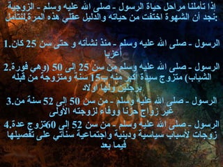 إذا تأملنا مراحل حياة الرسول  -  صلى الله عليه وسلم  -  الزوجية نجد أن الشهوة اختفت من حياته   والدليل عقلي هذه المرة , لنتأمل : 1. الرسول  -  صلى الله عليه وسلم  -  منذ نشأته و حتى سن  25  كان أعزبا  2. الرسول  -  صلى الله عليه وسلم من سن  25  إلى  50 ( وهي فورة الشباب )  متزوج سيدة أكبر منه ب 15  سنة ومتزوجة من قبله برجلين ولها اولاد 3. الرسول  -  صلى الله عليه وسلم  -  من سن  50  إلى  52  سنة من غير زواج حزنا ووفاء لزوجته الأولى 4. الرسول  -  صلى الله عليه وسلم  -  من سن  52  إلى  60 تزوج عدة زوجات لأسباب سياسية ودينية واجتماعية سنأتي على تفصيلها فيما بعد  
