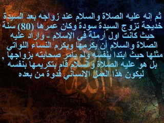 ثم إنه عليه الصلاة والسلام عند زواجه بعد السيدة خديجة تزوج السيدة سودة وكان عمرها  (80)  سنة حيث كانت اول أرملة في الإسلام  -  واراد عليه الصلاة والسلام أن يكرمها ويكرم النساء اللواتي مثلها حيث ابتدا بنفسه ولم يأمر صحابته بزواجها  ,  بل هو عليه الصلاة والسلام قام بتكريمها بنفسه ليكون هذا العمل الإنساني قدوة من بعده   