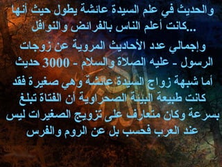 والحديث في علم السيدة عائشة يطول حيث أنها كانت أعلم الناس بالفرائض والنوافل  ... وإجمالي عدد الأحاديث المروية عن زوجات الرسول  -  عليه الصلاة والسلام  - 3000  حديث  أما شبهة زواج السيدة عائشة وهي صغيرة فقد كانت طبيعة البيئة الصحراوية أن الفتاة تبلغ بسرعة وكان متعارف على تزويج الصغيرات ليس عند العرب فحسب بل عن الروم والفرس 