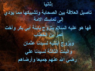 ثانيا  :  تأصيل العلاقة بين الصحابة وتشبيكها مما يؤدي إلى تماسك الامة  فها هو عليه السلام يتزوج بابنة أبي بكر وأخت عمر بن الخطاب  ويزوج ابنتيه لسيدنا عثمان  والبنت الثالثة لسيدنا علي  رضي الله عنهم جميعا وأرضاهم   