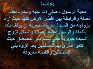 خامسا  : محبة الرسول  -  صلى الله عليه وسلم  -  لعقد الصلة والرابطة بين أقطار الأرض كلها حيث أراد بزواجه من السيدة ماريا المصرية أن يؤلف بلدا بأكمله والرسول عليه الصلاة والسلام تزوج السيدة جويرية حتى يسلم بنو المصطلق حيث كانوا أسرى بيد المسلمين بعد غزوة بني المصطلق والقصة معروفة   