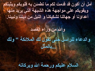 آمل أن أكون قد قدمت لكم ما تطمئن به قلوبكم ويثبتكم ويقويكم على مواجهة هذه الشبهة التي يريد منها أعداؤنا أو جهالنا تشكيكنا و النيل من ديننا ونبينا . والله من وراء القصد والدعاء للراسل حتى تقول لك الملائكة  "  ولك بالمثل ... السلام عليكم ورحمة الله وبركاته 