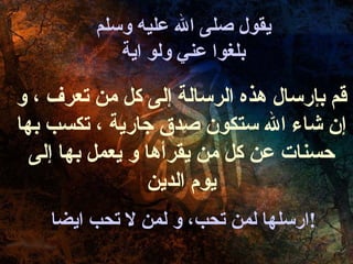 يقول صلى الله عليه وسلم بلغوا عني ولو اية ارسلها لمن تحب، و لمن لا تحب ايضا ! قم بإرسال هذه الرسالة إلى كل من تعرف ، و إن شاء الله ستكون صدق جارية ، تكسب بها حسنات عن كل من يقرأها و يعمل بها إلى يوم الدين 