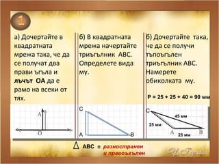 а) Дочертайте в квадратната мрежа така, че да се получат два прави ъгъла и  лъчът  ОА  да е рамо на всеки от тях. б) В квадратната мрежа начертайте триъгълник  АВС. Определете вида му. А В С АВС   е  разностранен  и правоъгълен б) Дочертайте  така, че да се получи  тъпоъгълен триъгълник АВС. Намерете обиколката  му. С 25 мм   45 мм   25 мм   Р = 25 + 25 + 40 = 90 мм   