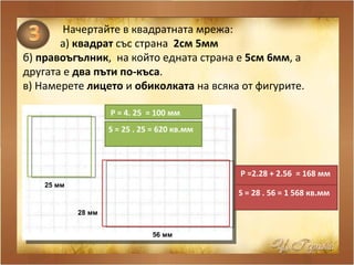Начертайте в квадратната мрежа: а )   квадрат  със страна  2см 5мм б)  правоъгълник ,  на който едната страна е  5см 6мм , а другата е  два пъти по-къса . в) Намерете  лицето  и  обиколката  на всяка от фигурите. 25 мм   56 мм   28 мм   Р = 4. 25  = 100 мм   S  = 25 . 25 = 620 кв.мм  Р =2.28 + 2.56  = 168 мм   S  = 28 . 56 = 1 568 кв.мм  