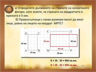 а )  Определете дължините на страните на начертаните фигури, като знаете, че страната на квадратчето в  мрежата е 5 мм. б) Правоъгълници с какви размери могат да имат лице, равно на лицето на квадрат  MPTC ? 15 мм   25 мм   30 мм   30 мм   S  = 3 0  . 3 0  = 900 кв.мм  S  = 2 0  . 45 = 900 кв.мм  45 мм   20 мм   