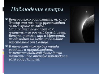 Наблюдение венеры Венеру легко распознать, т. к. по блеску она намного превосходит самые яркие из звёзд. Отличительным признак планеты - её ровный белый цвет. Венера, так же, как и Меркурий, не отходит на небе на большое расстояние от Солнца. В телескоп можно без труда увидеть и пронаблюдать изменение видимой фазы диска планеты. Его впервые наблюдал в 1610 году Галилей. 