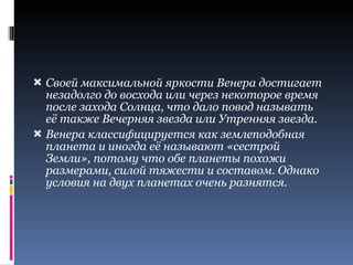 Своей максимальной яркости Венера достигает незадолго до восхода или через некоторое время после захода Солнца, что дало повод называть её также Вечерняя звезда или Утренняя звезда. Венера классифицируется как землеподобная планета и иногда её называют «сестрой Земли», потому что обе планеты похожи размерами, силой тяжести и составом. Однако условия на двух планетах очень разнятся. 