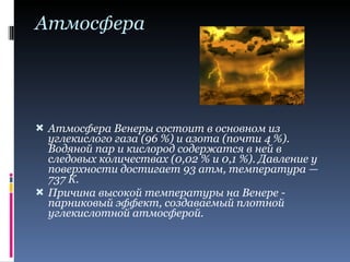 Атмосфера Атмосфера Венеры состоит в основном из углекислого газа (96 %) и азота (почти 4 %). Водяной пар и кислород содержатся в ней в следовых количествах (0,02 % и 0,1 %). Давление у поверхности достигает 93 атм, температура — 737 К. Причина высокой температуры на Венере - парниковый эффект, создаваемый плотной углекислотной атмосферой. 