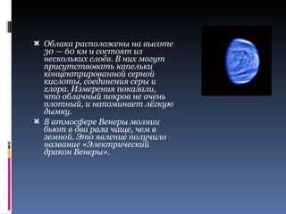 Облака расположены на высоте 30 — 60 км и состоят из нескольких слоёв. В них могут присутствовать капельки концентрированной серной кислоты, соединения серы и хлора. Измерения показали, что облачный покров не очень плотный, и напоминает лёгкую дымку. В атмосфере Венеры молнии бьют в два раза чаще, чем в земной. Это явление получило название «Электрический дракон Венеры». 