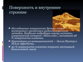 Поверхность и внутреннее строение Исследование поверхности Венеры стало возможным с развитием радиолокационных методов. Наиболее подробную карту составил американский аппарат «Магеллан», заснявший 98 % поверхности планеты. Крупнейшие из возвышенностей — Земля Иштар и Земля Афродиты. 90 % поверхности планеты покрыто застывшей базальтовой лавой. 