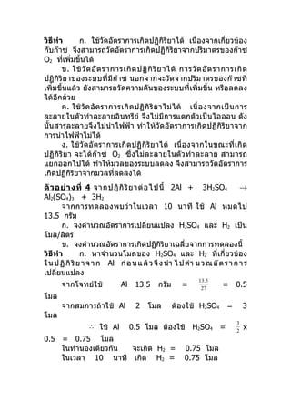 วิธีทำา       ก. ใช้วัดอัตราการเกิดปฏิกิริยาได้ เนื่องจากเกี่ยวข้อง
กับก๊าซ จึงสามารถวัดอัตราการเกิดปฏิกิริยาจากปริมาตรของก๊าซ
O2 ทีเพิ่มขึ้นได้
        ่
       ข. ใช้ วั ด อั ต ราการเกิ ด ปฏิ กิ ริ ย าได้ การวั ด อั ต ราการเกิ ด
ปฏิกิริยาของระบบที่มีก๊าซ นอกจากจะวัดจากปริมาตรของก๊าซที่
เพิ่มขึ้นแล้ว ยังสามารถวัดความดันของระบบที่เพิ่มขึ้น หรือลดลง
ได้อีกด้วย
       ค. ใช้ วั ด อั ต ราการเกิ ด ปฏิ กิ ริ ย าไม่ ไ ด้ เนื่ อ งจากเป็ น การ
ละลายในตัวทำาละลายอินทรีย์ จึงไม่มีการแตกตัวเป็นไอออน ดัง
นั้นสารละลายจึงไม่นำา ไฟฟ้า ทำา ให้วัดอัตราการเกิดปฏิกิริยาจาก
การนำาไฟฟ้าไม่ได้
       ง. ใช้วั ดอั ตราการเกิ ดปฏิ กิริ ย าได้ เนื่ อ งจากในขณะที่ เ กิ ด
ปฏิ กิริ ย า จะได้ ก๊ า ซ O2 ซึ่ ง ไม่ล ะลายในตั ว ทำา ละลาย สามารถ
แยกออกไปได้ ทำาให้มวลของระบบลดลง จึงสามารถวัดอัตราการ
เกิดปฏิกิริยาจากมวลทีลดลงได้
                           ่
ตั ว อย่ า งที่ 4 จากปฏิ กิ ริ ย าต่ อ ไปนี้ 2Al + 3H2SO4                   →
Al2(SO4)3 + 3H2
       จากการทดลองพบว่ า ในเวลา 10 นาที ใช้ Al หมดไป
13.5 กรัม
       ก. จงคำานวณอัตราการเปลี่ยนแปลง H2SO4 และ H2 เป็น
โมล/ลิตร
       ข. จงคำานวณอัตราการเกิดปฏิกิริยาเฉลี่ยจากการทดลองนี้
วิธีทำา         ก. หาจำานวนโมลของ H2SO4 และ H2 ที่เกี่ยวข้อง
ใ น ป ฏิ กิ ริ ย า จ า ก Al ก่ อ น แ ล้ ว จึ ง นำา ไ ป คำา น ว ณ อั ต ร า ก า ร
เปลียนแปลง
     ่
                                                            13.5
      จากโจทย์ใช้            Al 13.5        กรัม     =       27
                                                                     = 0.5
โมล
      จากสมการถ้าใช้ Al            2 โมล           ต้องใช้ H2SO4 =            3
โมล
                                                                          3
                 ∴ ใช้ Al        0.5 โมล ต้องใช้ H2SO4 =                      x
                                                                          2
0.5 = 0.75 โมล
    ในทำานองเดียวกัน จะเกิด H2 =                      0.75 โมล
    ในเวลา 10 นาที เกิด H2 =                          0.75 โมล
 