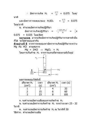 0.75
             ∴ อัตราการเกิด H2             =           = 0.075           โมล/
                                                10
นาที
                                                          0.75
       และอั ต ราการลดลงของ H2SO4                     =    10
                                                                    = 0.075
โมล/นาที
    ข. คำานวณอัตราการเกิดปฏิกิริยา
                                                    1 ∆[H 2SO 4 ]          1
           อั ต ราการเกิ ด ปฏิ กิ ริ ย า   =    −
                                                    3     ∆t
                                                                     =     3
                                                                             x
0.075 = 0.025 โมล/ลิตร
      หมายเหตุ อาจจะคิดอัตราการเกิดปฏิกิริยาจากสารตัวอื่น
ก็ได้ จะได้คำาตอบเท่ากัน
ตัว อย่ างที่ 5 จากการทดลองหาอัตราการเกิ ดปฏิกิริย าระหว่าง
Mg กับ HCl ตามสมการ
             Mg + 2HCl → MgCl2 + H2
      โดยการเก็บก๊าซ H2 จากการแทนที่สารละลายดังในรูป




       ผลการทดลองได้ดังนี้
         ปริมาตร H2   เวลา            ปริมาตร H2          เวลา (s)
           (cm )3
                       (s)              (cm3)
              1         7                  4                 32
              2        15                  6                 60
              3        23                  8                105

      ก. จงคำานวณอัตราเฉลี่ยของการเกิดก๊าซ H2
      ข. จงคำา นวณอัตราการเกิดก๊าซ H2 ระหว่างเวลา 23 - 32
วินาที
      ค. จงคำานวณอัตราการเกิดก๊าซ H2 ณ วินาทีที่ 50
วิธทำาก. คำานวณอัตราเฉลี่ย
   ี
 