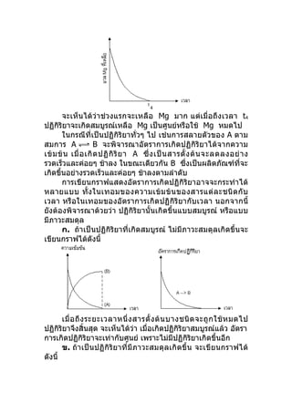จะเห็นได้ว่าช่วงแรกจะเหลือ Mg มาก แต่เมื่อถึงเวลา t4
ปฏิกิริยาจะเกิดสมบูรณ์เหลือ Mg เป็นศูนย์หรือใช้ Mg หมดไป
       ในกรณีที่เป็นปฏิกิริยาทั่วๆ ไป เช่นการสลายตัวของ A ตาม
สมการ A               B จะพิจารณาอัตราการเกิดปฏิกิริยาได้จากความ
เข้ ม ข้ น เมื่ อ เกิ ด ปฏิ กิ ริ ย า A ซึ่ ง เป็ น สารตั้ ง ต้ น จะลดลงอย่ า ง
รวดเร็วและค่อยๆ ช้าลง ในขณะเดียวกัน B ซึ่งเป็นผลิตภัณฑ์ที่จะ
เกิดขึ้นอย่างรวดเร็วและค่อยๆ ช้าลงตามลำาดับ
       การเขียนกราฟแสดงอัตราการเกิดปฏิกิริยาอาจจะกระทำา ได้
หลายแบบ ทั้ ง ในเทอมของความเข้ ม ข้ น ของสารแต่ ล ะชนิ ด กั บ
เวลา หรือในเทอมของอัตราการเกิดปฏิกิริยากับเวลา นอกจากนี้
ยังต้องพิจารณาด้วยว่า ปฏิกิริยานั้นเกิดขึ้นแบบสมบูรณ์ หรือแบบ
มีภาวะสมดุล
       ก. ถ้าเป็นปฏิกิริยาที่เกิดสมบูรณ์ ไม่มีภาวะสมดุลเกิดขึ้นจะ
เขียนกราฟได้ดังนี้




       เมื่ อ ถึ ง ระยะเวลาหนึ่ ง สารตั้ ง ต้ น บางชนิ ด จะถู ก ใช้ ห มดไป
ปฏิกิริยาจึงสิ้นสุด จะเห็นได้ว่า เมื่อเกิดปฏิกิริยาสมบูรณ์แล้ว อัตรา
การเกิดปฏิกิริยาจะเท่ากับศูนย์ เพราะไม่มีปฏิกิริยาเกิดขึ้นอีก
       ข. ถ้าเป็นปฏิกิริยาที่มีภาวะสมดุล เกิ ดขึ้ น จะเขีย นกราฟได้
ดังนี้
 