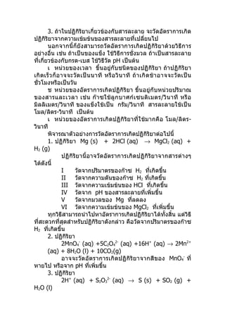 3. ถ้าในปฏิกิริยาเกี่ยวข้องกับสารละลาย จะวัดอัตราการเกิด
ปฏิกิริยาจากความเข้มข้นของสารละลายที่เปลียนไป              ่
        นอกจากนี้ก็ยังสามารถวัดอัตราการเกิดปฏิกิริยาด้วยวิธีการ
อย่างอื่น เช่น ถ้าเป็นของแข็ง ใช้วิธีการชั่งมวล ถ้าเป็นสารละลาย
ที่เกี่ยวข้องกับกรด-เบส ใช้วิธีวัด pH เป็นต้น
        เ หน่วยของเวลา ขึ้นอยู่กับชนิดของปฏิกิริยา ถ้าปฏิกิริยา
เกิ ด เร็ ว ก็ อ าจจะวั ด เป็ น นาที หรื อ วิ น าที ถ้ า เกิ ด ช้ า อาจจะวั ด เป็ น
ชั่วโมงหรือเป็นวัน
        ช หน่วยของอัตราการเกิดปฏิกิริยา ขึ้นอยู่กับหน่วยปริมาณ
ของสารและเวลา เช่ น ก๊ า ซใช้ ลู ก บาศก์ เ ซนติ เ มตร/วิ น าที หรื อ
มิลลิเมตร/วินาที ของแข็งใช้เป็น กรัม/วินาที สารละลายใช้เป็น
โมล/ลิตร-วินาที เป็นต้น
        เ หน่วยของอัตราการเกิดปฏิกิริยาที่ใช้มากคือ โมล/ลิตร-
วินาที
        พิจารณาตัวอย่างการวัดอัตราการเกิดปฏิกิริยาต่อไปนี้
        1. ปฏิ กิริ ยา Mg (s) + 2HCl (aq) → MgCl2 (aq) +
H2 (g)
                 ปฏิกิริยานี้อาจวัดอัตราการเกิ ดปฏิกิริย าจากสารต่า งๆ
ได้ดังนี้
                 I     วัดจากปริมาตรของก๊าซ H2 ทีเกิดขึ้น      ่
                 II    วัดจากความดันของก๊าซ H2 ที่เกิดขึ้น
                 III วัดจากความเข้มข้นของ HCl ทีเกิดขึ้น         ่
                 IV วัดจาก pH ของสารละลายที่เพิ่มขึ้น
                 V     วัดจากมวลของ Mg ทีลดลง       ่
                 VI วัดจากความเข้มข้นของ MgCl2 ทีเพิ่มขึ้น          ่
        ทุกวิธีสามารถนำาไปหาอัตราการเกิดปฏิกิริยาได้ทั้งสิ้น แต่วิธี
ที่สะดวกที่สุดสำาหรับปฏิกิริยาดังกล่าว คือวัดจากปริมาตรของก๊าซ
H2 ทีเกิดขึ้น
        ่
        2. ปฏิกิริยา
                 2MnO4- (aq) +5C2O42- (aq) +16H+ (aq) → 2Mn2+
        (aq) + 8H2O (l) + 10CO2(g)
                 อาจจะวั ดอั ตราการเกิ ดปฏิ กิริ ย าจากสี ข อง MnO4- ที่
หายไป หรือจาก pH ทีเพิ่มขึ้น   ่
        3. ปฏิกิริยา
                 2H+ (aq) + S2O32- (aq) → S (s) + SO2 (g) +
H2O (l)
 