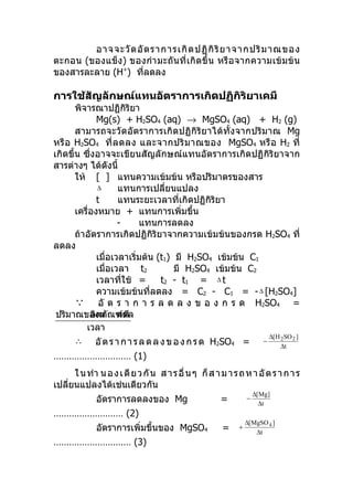 อาจจะวั ด อั ต ราการเกิ ด ปฏิ กิ ริ ย าจากปริ ม าณของ
ตะกอน (ของแข็ง ) ของกำา มะถันที่ เกิ ดขึ้ น หรือ จากความเข้ มข้ น
ของสารละลาย (H+) ทีลดลง
                     ่

การใช้สัญลักษณ์แทนอัตราการเกิดปฏิกิริยาเคมี
       พิจารณาปฏิกิริยา
              Mg(s) + H2SO4 (aq) → MgSO4 (aq) + H2 (g)
       สามารถจะวัดอัตราการเกิดปฏิกิริยาได้ทั้งจากปริมาณ Mg
หรื อ H2SO4 ที่ ล ดลง และจากปริ ม าณของ MgSO4 หรื อ H2 ที่
เกิดขึ้น ซึ่งอาจจะเขียนสัญลักษณ์แทนอัตราการเกิดปฏิกิริยาจาก
สารต่างๆ ได้ดังนี้
       ให้ [ ] แทนความเข้มข้น หรือปริมาตรของสาร
              ∆        แทนการเปลี่ยนแปลง
              t        แทนระยะเวลาที่เกิดปฏิกิริยา
       เครื่องหมาย + แทนการเพิ่มขึ้น
                       -   แทนการลดลง
       ถ้าอัตราการเกิดปฏิกิริยาจากความเข้มข้นของกรด H2SO4 ที่
ลดลง
              เมื่อเวลาเริ่มต้น (t1) มี H2SO4 เข้มข้น C1
              เมื่อเวลา t2           มี H2SO4 เข้มข้น C2
              เวลาทีใช้ =่       t2 - t1 = ∆ t
              ความเข้มข้นที่ลดลง = C2 - C1 = - ∆ [H2SO4]
        อั ต ร า ก า ร ล ด ล ง ข อ ง ก ร ด H2SO4 =
 ปริมาณของผ ณฑ์ที    ่
            ลิตภั ลดลง
          เวลา
                                                                            ∆[ H 2 SO 2 ]
       ∴     อั ต ร า ก า ร ล ด ล ง ข อ ง ก ร ด H2SO4 =                 −
                                                                                 ∆t
………………………… (1)
      ใ น ทำา น อ ง เ ดี ย ว กั น ส า ร อื่ น ๆ ก็ ส า ม า ร ถ ห า อั ต ร า ก า ร
เปลียนแปลงได้เช่นเดียวกัน
    ่
                                                                     ∆[ Mg]
              อัตราการลดลงของ Mg                       =         −
                                                                       ∆t
……………………… (2)
                                                                 ∆[ MgSO 4 ]
              อัตราการเพิ่มขึ้นของ MgSO4               =     +
                                                                     ∆t
………………………… (3)
 