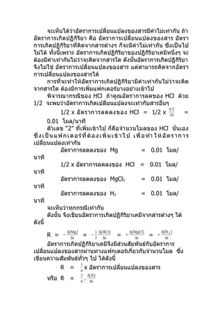 จะเห็นได้ว่าอัตราการเปลียนแปลงของสารมีค่าไม่เท่ากัน ถ้า
                               ่
อัตราการเกิดปฏิกิริยา คือ อัตราการเปลี่ ยนแปลงของสาร อั ตรา
การเกิดปฏิกิริยาที่คิดจากสารต่างๆ ก็จะมีค่าไม่เท่ากัน ซึ่งเป็นไป
ไม่ได้ ทังนี้เพราะ อัตราการเกิดปฏิกิริยาของปฏิกิริยาเคมีหนึ่งๆ จะ
         ้
ต้องมีค่าเท่ากันไม่ว่าจะคิดจากสารใด ดังนั้นอัตราการเกิดปฏิกิริยา
จึงไม่ใช่ อัตราการเปลี่ยนแปลงของสาร แต่สามารถคิดจากอัตรา
การเปลี่ยนแปลงของสารได้
      การที่จะทำา ให้อัตราการเกิดปฏิกิริยามีค่าเท่ากันไม่ว่าจะคิด
จากสารใด ต้องมีการเพิ่มแฟกเตอร์บางอย่างเข้าไป
      พิจารณากรณีของ HCl ถ้าคูณอั ตราการลดของ HCl ด้วย
1/2 จะพบว่าอัตราการเกิดเปลี่ยนแปลงจะเท่ากับสารอี่นๆ
                                                                                        0.2
               1/2 x อั ต ราการลดลงของ HCl = 1/2 x                                      10
                                                                                              =
         0.01 โมล/นาที
         ตัวเลข “2” ที่เพิ่มเข้าไป ก็คือจำา นวนโมลของ HCl นั่นเอง
ซึ่ ง เ ป็ น แ ฟ ก เ ต อ ร์ ที่ ต้ อ ง เ พิ่ ม เ ข้ า ไ ป เ พื่ อ ทำา ใ ห้ อั ต ร า ก า ร
เปลียนแปลงเท่ากัน
      ่
                อัตราการลดลงของ Mg                              = 0.01 โมล/
นาที
                1/2 x อัตราการลดลงของ HCl = 0.01 โมล/
นาที
                อัตราการลดลงของ MgCl2                           = 0.01 โมล/
นาที
                อัตราการลดลงของ H2                              = 0.01 โมล/
นาที
         จะเห็นว่าทุกกรณีเท่ากัน
         ดังนั้น จึงเขียนอัตราการเกิดปฏิกิริยาเคมีจากสารต่างๆ ได้
ดังนี้
                     ∆[ Mg]                 1 ∆[ HCl]           ∆[ MgCl]           ∆[ H 2 ]
       R =       −
                       ∆t
                              =         −
                                            2 ∆t
                                                        =   +
                                                                   ∆t
                                                                           =   +
                                                                                     ∆t
      อัตราการเกิดปฏิกิริยาเคมีจึงมีส่วนสัมพันธ์กับอัตราการ
เปลียนแปลงของสารผ่านทางแฟกเตอร์เกี่ยวกับจำานวนโมล ซึ่ง
    ่
เขียนความสัมพันธ์ทวๆ ไป ได้ดังนี้
                   ั่
                              1
               R =            n
                                  x อัตราการเปลียนแปลงของสาร
                                                ่
                              1       ∆[ X]
       หรือ R =               n
                                  .    ∆t
 