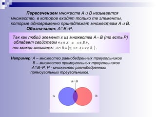 Пересечением  множеств А и В называется множество, в которое входят только те элементы, которые одновременно принадлежат множествам А и В. Обозначают:  А∩В=Р. Например : А – множество равнобедренных треугольников В – множество прямоугольных треугольников   А∩В=Р, Р - множество равнобедренных прямоугольных треугольников. 