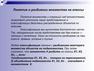 Понятие о разбиении множества на классы Понятия множества и операций над множествами позволяют уточнить наше представление о классификации действии распределения объектов по классам.  Классификацию мы выполняем достаточно часто. Так, натуральные числа представляем как два класса — четные и нечетные. Углы на плоскости разбиваем на три класса: прямые, острые и тупые.  Любая  классификация  связана с  разбиением  некоторого множества объектов  на подмножества.  При этом считают, что  множество Х разбито  на классы  Х1, Х2, Хn, .., если: 1)подмножества Х1, Х2, Хn… попарно не пересекаются; 2) объединение подмножеств Х1, Х2, Х n  ...  совпадает с множеством  Х. 