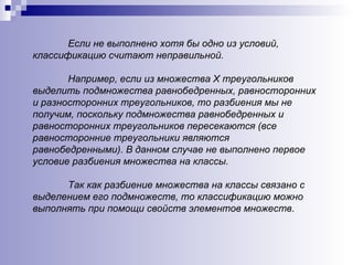 Если не выполнено хотя бы одно из условий, классификацию считают неправильной.  Например, если из множества Х треугольников выделить подмножества равнобедренных, равносторонних и разносторонних треугольников, то разбиения мы не получим, поскольку подмножества равнобедренных и равносторонних треугольников пересекаются (все равносторонние треугольники являются равнобедренными). В данном случае не выполнено первое условие разбиения множества на классы.  Так как разбиение множества на классы связано с выделением его подмножеств, то классификацию можно выполнять при помощи свойств элементов множеств . 