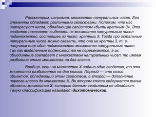 Рассмотрим, например, множество натуральных чисел. Его элементы обладают различными свойствами. Положим, что нас интересуют числа, обладающие свойством «быть кратным 3». Это свойство позволяет выделить из множества натуральных чисел подмножество, состоящее из чисел, кратных 3. Тогда про остальные натуральные числа можно сказать, что они не кратны 3, т. е. получаем еще одно подмножество множества натуральных чисел. Так как выделенные подмножества не пересекаются, а их объединение совпадает с множеством натуральных чисел, то имеем разбиение этого множества на два класса.  Вообще, если на множестве Х задано одно свойство, то это множество разбивается на два класса. Первый — это класс объектов, обладающий этим свойством, а второй — дополнение первого класса до множества Х. Во втором классе содержатся такие объекты множества  Х,  которые данным свойством не обладают. Такую классификацию называют  дихотомической. 