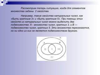 Рассмотрим теперь ситуацию, когда для элементов множества заданы  2 свойства.  Например, такие свойства натуральных чисел, как «быть кратным 3» и «быть кратным 5».   При помощи этих свойств из натуральных чисел можно выделить два подмножества: А - множество чисел, кратных 3, и В — подмножество чисел, кратных 5. Эти множества пересекаются, но ни одно из них не является подмножеством другого.   