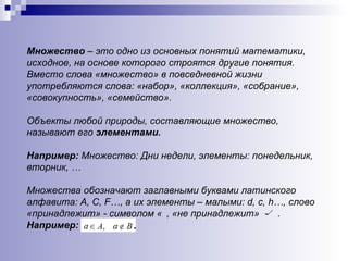 Множество  – это одно из основных понятий математики, исходное, на основе которого строятся другие понятия. Вместо слова «множество» в повседневной жизни употребляются слова: «набор», «коллекция», «собрание», «совокупность», «семейство». Объекты любой природы, составляющие множество, называют его  элементами. Например:   Множество: Дни недели, элементы: понедельник, вторник, … Множества обозначают заглавными буквами латинского алфавита:  A ,  C ,  F …, а их элементы – малыми:  d ,  c ,  h …, слово «принадлежит» - символом  ϵ  , «не принадлежит»  -  ϵ . Например: 