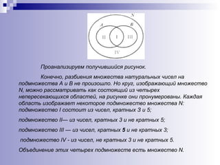 Проанализируем получившийся рисунок.  Конечно, разбиения множества натуральных чисел на подмножества А и В   не произошло. Но круг, изображающий множество  N , можно рассматривать как состоящий из четырех непересекающихся областей, на рисунке они пронумерованы. Каждая область изображает некоторое подмножество множества  N : подмножество  I  состоит из чисел, кратных З и 5;  подмножество  II — из чисел, кратных 3 и не кратных 5; подмножество  III  — из чисел, кратных  5  и не кратных 3; подмножество  IV  - из чисел, не кратных 3 и не кратных 5.  Объединение этих четырех подмножеств есть множество  N .   