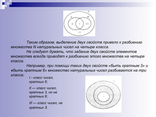 Таким образом, выделение двух свойств привело к разбиению множества  N  натуральных чисел на четыре класса.  Не следует думать, что задание двух свойств элементов множества всегда приводят к разбиению этого множества на четыре класса.  Например, при помощи таких двух свойств «быть кратным 3» и  « быть кратным 6» множество натуральных чисел разбивается на три класса: I  - класс чисел, кратных 6;  II — класс чисел, кратных 3, но не кратных 6;  III — класс чисел, не кратных З.   