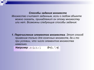 Способы задания множеств Множество считают заданным, если о любом объекте можно сказать, принадлежит он этому множеству или нет. Возможны следующие способы задания: 1.  Перечисление элементов множества . Этот способ применим только для конечных множеств, да и то при условии, что число элементов множества невелико. 