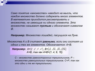 Само понятие «множество» наводит на мысль, что каждое множество должно содержать много элементов.  В математике приходится рассматривать и множества, не имеющие ни одного элемента. Это множество называют  пустым  и обозначают символом Ø. Например:  Множество лошадей, пасущихся на Луне. Множества А и В считают  равными , если они состоят из одних и тех же элементов. Обозначается: А=В. С – множество равносторонних треугольников, Р – множество равноугольных треугольников. С=Р, так как это одни и те же треугольники. 