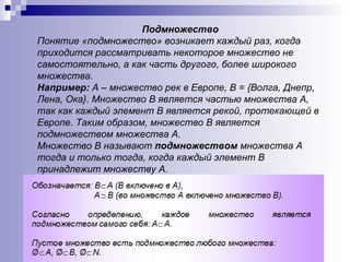 Подмножество Понятие «подмножество» возникает каждый раз, когда приходится рассматривать некоторое множество не самостоятельно, а как часть другого, более широкого множества. Например:  А – множество рек в Европе, В = {Волга, Днепр, Лена, Ока}. Множество В является частью множества А, так как каждый элемент В является рекой, протекающей в Европе. Таким образом, множество В является подмножеством множества А. Множество В называют  подмножеством  множества А тогда и только тогда, когда каждый элемент В принадлежит множеству А. 